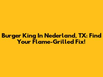 Burger King In Nederland, TX: Find Your Flame-Grilled Fix!