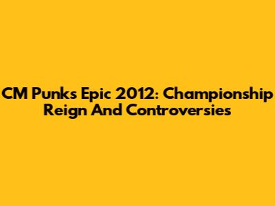 CM Punk's Epic 2012: Championship Reign And Controversies