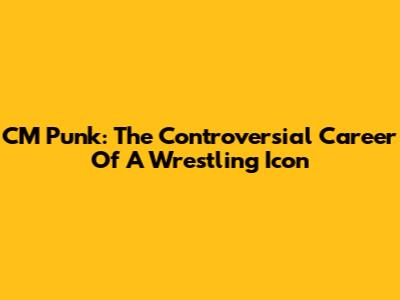 CM Punk: The Controversial Career Of A Wrestling Icon