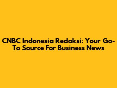 CNBC Indonesia Redaksi: Your Go-To Source For Business News