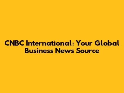 CNBC International: Your Global Business News Source