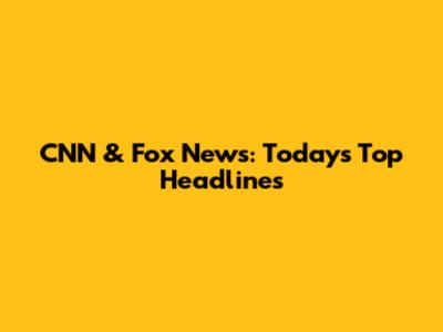 CNN & Fox News: Today's Top Headlines