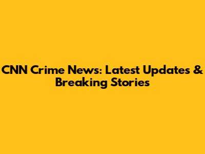CNN Crime News: Latest Updates & Breaking Stories