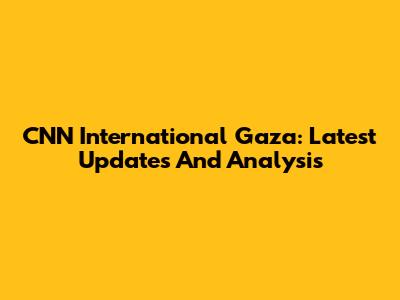 CNN International Gaza: Latest Updates And Analysis