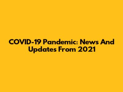COVID-19 Pandemic: News And Updates From 2021
