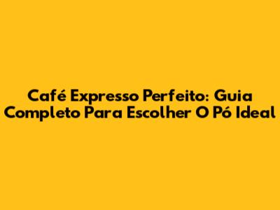 Café Expresso Perfeito: Guia Completo Para Escolher O Pó Ideal