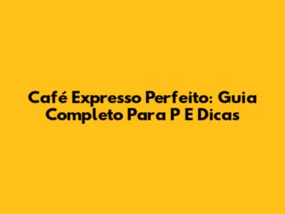 Café Expresso Perfeito: Guia Completo Para P E Dicas
