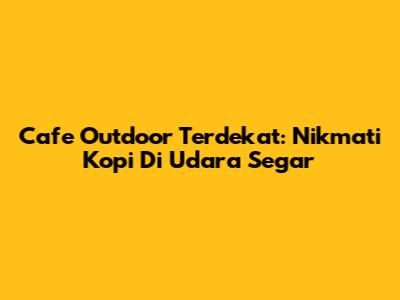 Cafe Outdoor Terdekat: Nikmati Kopi Di Udara Segar