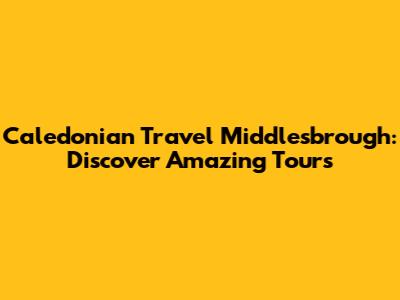 Caledonian Travel Middlesbrough: Discover Amazing Tours