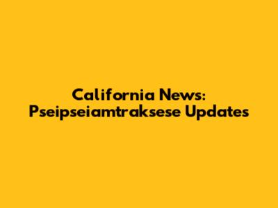 California News: Pseipseiamtraksese Updates