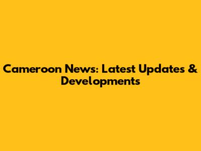 Cameroon News: Latest Updates & Developments