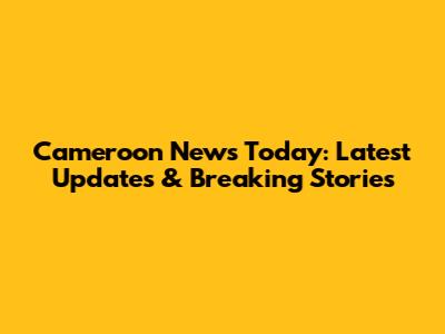 Cameroon News Today: Latest Updates & Breaking Stories