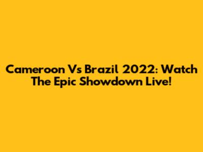 Cameroon Vs Brazil 2022: Watch The Epic Showdown Live!