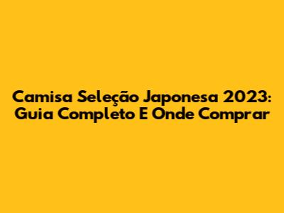 Camisa Seleção Japonesa 2023: Guia Completo E Onde Comprar
