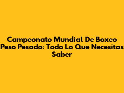 Campeonato Mundial De Boxeo Peso Pesado: Todo Lo Que Necesitas Saber