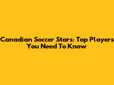Canadian Soccer Stars: Top Players You Need To Know