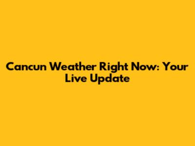 Cancun Weather Right Now: Your Live Update