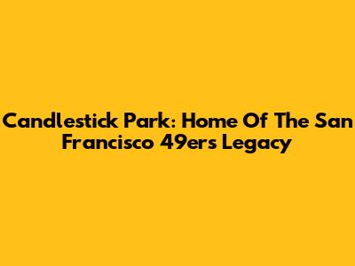 Candlestick Park: Home Of The San Francisco 49ers Legacy