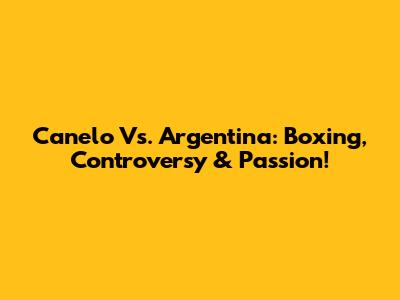Canelo Vs. Argentina: Boxing, Controversy & Passion!
