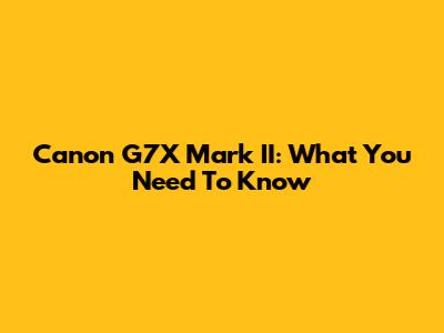Canon G7X Mark II: What You Need To Know