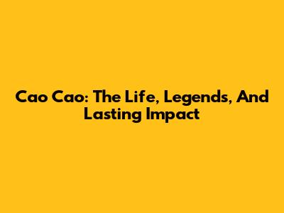 Cao Cao: The Life, Legends, And Lasting Impact