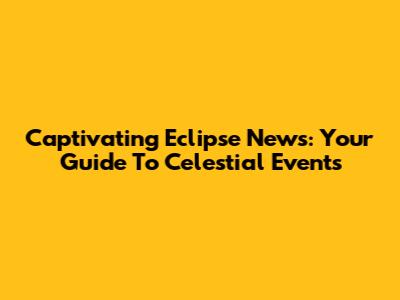 Captivating Eclipse News: Your Guide To Celestial Events