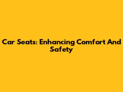 Car Seats: Enhancing Comfort And Safety