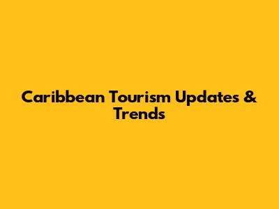 Caribbean Tourism Updates & Trends