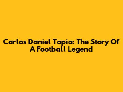 Carlos Daniel Tapia: The Story Of A Football Legend