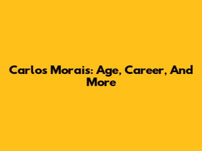 Carlos Morais: Age, Career, And More
