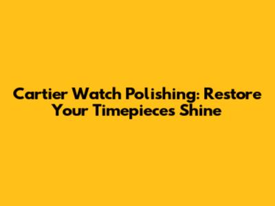 Cartier Watch Polishing: Restore Your Timepiece's Shine