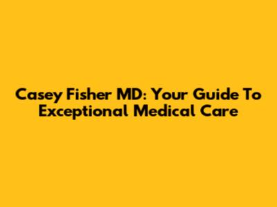 Casey Fisher MD: Your Guide To Exceptional Medical Care