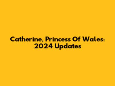 Catherine, Princess Of Wales: 2024 Updates