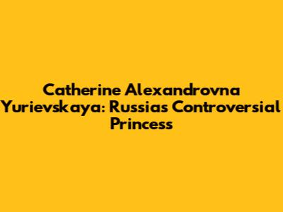 Catherine Alexandrovna Yurievskaya: Russia's Controversial Princess