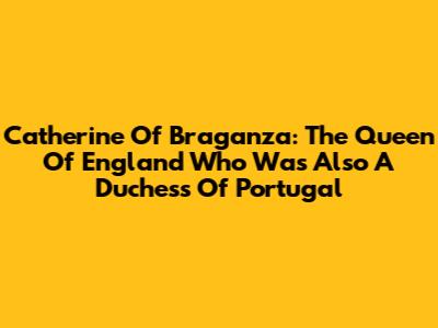 Catherine Of Braganza: The Queen Of England Who Was Also A Duchess Of Portugal