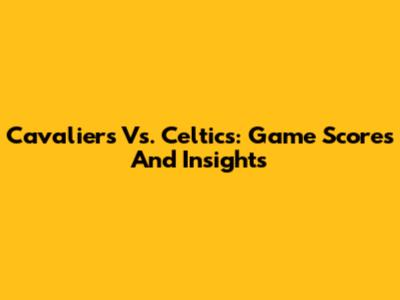Cavaliers Vs. Celtics: Game Scores And Insights