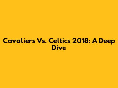 Cavaliers Vs. Celtics 2018: A Deep Dive