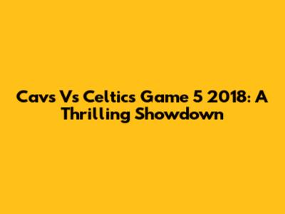 Cavs Vs Celtics Game 5 2018: A Thrilling Showdown