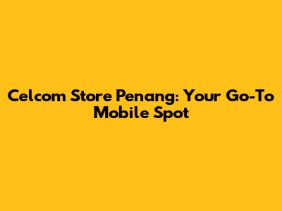 Celcom Store Penang: Your Go-To Mobile Spot