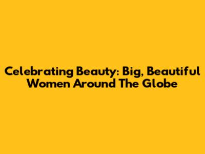Celebrating Beauty: Big, Beautiful Women Around The Globe