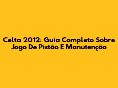 Celta 2012: Guia Completo Sobre Jogo De Pistão E Manutenção