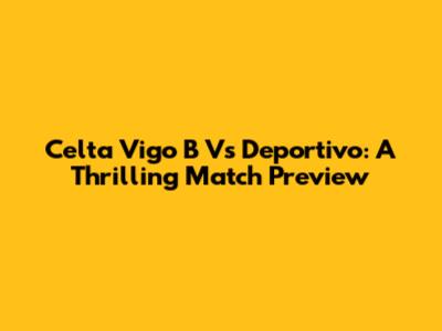 Celta Vigo B Vs Deportivo: A Thrilling Match Preview