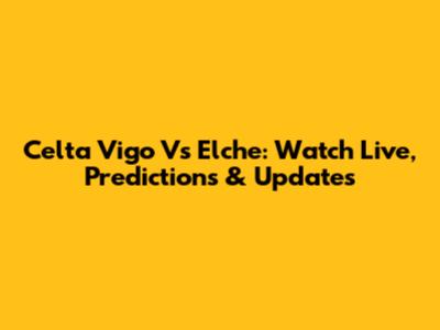 Celta Vigo Vs Elche: Watch Live, Predictions & Updates