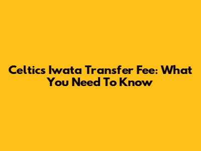 Celtic's Iwata Transfer Fee: What You Need To Know