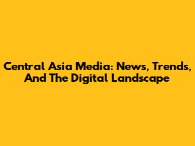 Central Asia Media: News, Trends, And The Digital Landscape