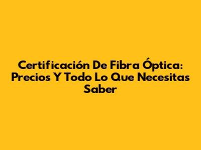 Certificación De Fibra Óptica: Precios Y Todo Lo Que Necesitas Saber