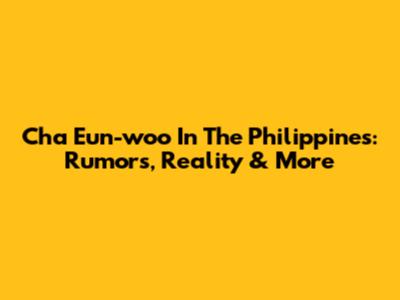 Cha Eun-woo In The Philippines: Rumors, Reality & More