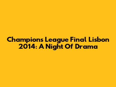 Champions League Final Lisbon 2014: A Night Of Drama