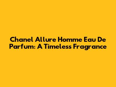 Chanel Allure Homme Eau De Parfum: A Timeless Fragrance