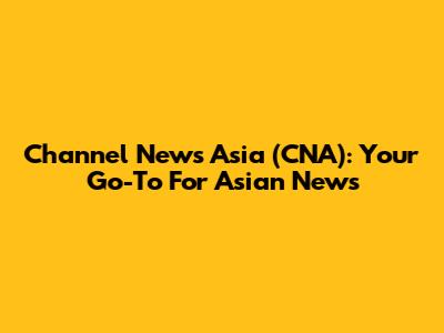 Channel News Asia (CNA): Your Go-To For Asian News